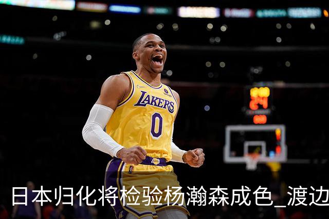 日本归化将检验杨瀚森成色 渡边：有实力击败中国男篮